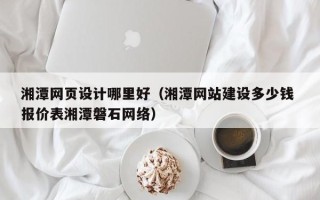 抚顺湘潭网页设计哪里好（湘潭网站建设多少钱 报价表湘潭磐石网络）