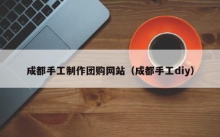 抚顺成都手工制作团购网站（成都手工diy）