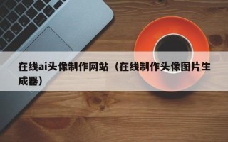 抚顺在线ai头像制作网站（在线制作头像图片生成器）