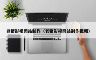 抚顺老猪影视网站制作（老猪影视网站制作视频）