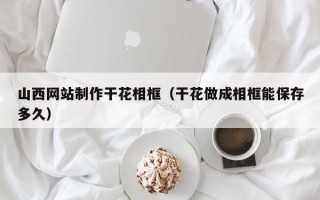 抚顺山西网站制作干花相框（干花做成相框能保存多久）