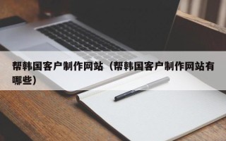 抚顺帮韩国客户制作网站（帮韩国客户制作网站有哪些）